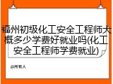 福州初级化工安全工程师大概多少学费好就业吗(化工安全工程师学费就业)