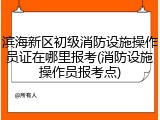 滨海新区初级消防设施操作员证在哪里报考(消防设施操作员报考点)
