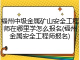 福州中级金属矿山安全工程师在哪里学怎么报名(福州金属安全工程师报名)