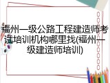 福州一级公路工程建造师考试培训机构哪里找(福州一级建造师培训)