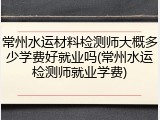 常州水运材料检测师大概多少学费好就业吗(常州水运检测师就业学费)