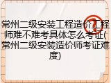 常州二级安装工程造价工程师难不难考具体怎么考证(常州二级安装造价师考证难度)