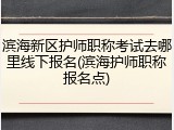 滨海新区护师职称考试去哪里线下报名(滨海护师职称报名点)