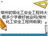 常州初级化工安全工程师大概多少学费好就业吗(常州化工安全工程师前景)