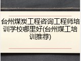 台州煤炭工程咨询工程师培训学校哪里好(台州煤工培训推荐)
