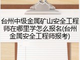 台州中级金属矿山安全工程师在哪里学怎么报名(台州金属安全工程师报考)