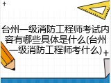 台州一级消防工程师考试内容有哪些具体是什么(台州一级消防工程师考什么)