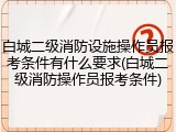 白城二级消防设施操作员报考条件有什么要求(白城二级消防操作员报考条件)