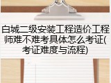 白城二级安装工程造价工程师难不难考具体怎么考证(考证难度与流程)