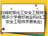 白城初级化工安全工程师大概多少学费好就业吗(化工安全工程师学费就业)