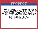 白城执业药师证书如何领取有哪些渠道呢(白城执业药师证领取渠道)