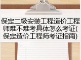 保定二级安装工程造价工程师难不难考具体怎么考证(保定造价工程师考证指南)
