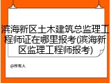 滨海新区土木建筑总监理工程师证在哪里报考(滨海新区监理工程师报考)