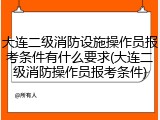 大连二级消防设施操作员报考条件有什么要求(大连二级消防操作员报考条件)