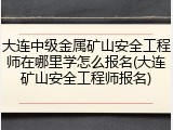 大连中级金属矿山安全工程师在哪里学怎么报名(大连矿山安全工程师报名)