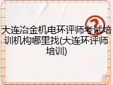 大连冶金机电环评师考试培训机构哪里找(大连环评师培训)