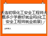 大连初级化工安全工程师大概多少学费好就业吗(化工安全工程师就业前景)