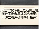 大连二级安装工程造价工程师难不难考具体怎么考证(大连二级造价师考证指南)