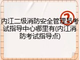 内江二级消防安全管理员考试指导中心哪里有(内江消防考试指导点)