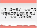 内江中级金属矿山安全工程师在哪里学怎么报名(内江矿山安全工程师报考)