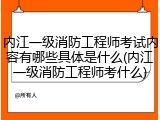 内江一级消防工程师考试内容有哪些具体是什么(内江一级消防工程师考什么)