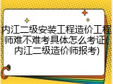 内江二级安装工程造价工程师难不难考具体怎么考证(内江二级造价师报考)