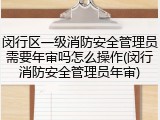闵行区一级消防安全管理员需要年审吗怎么操作(闵行消防安全管理员年审)