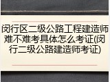 闵行区二级公路工程建造师难不难考具体怎么考证(闵行二级公路建造师考证)