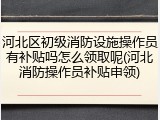 河北区初级消防设施操作员有补贴吗怎么领取呢(河北消防操作员补贴申领)