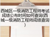 西城区一级消防工程师考试成绩公布时间如何查询(西城一级消防工程师成绩查询)