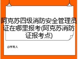 阿克苏四级消防安全管理员证在哪里报考(阿克苏消防证报考点)