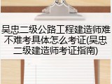 吴忠二级公路工程建造师难不难考具体怎么考证(吴忠二级建造师考证指南)