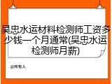 吴忠水运材料检测师工资多少钱一个月通常(吴忠水运检测师月薪)