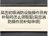 吴忠初级消防设施操作员有补贴吗怎么领取呢(吴忠消防操作员补贴申领)