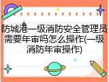 防城港一级消防安全管理员需要年审吗怎么操作(一级消防年审操作)