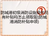 防城港初级消防设施操作员有补贴吗怎么领取呢(防城港消防补贴申领)