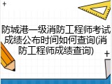 防城港一级消防工程师考试成绩公布时间如何查询(消防工程师成绩查询)