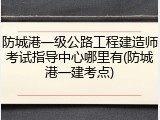防城港一级公路工程建造师考试指导中心哪里有(防城港一建考点)