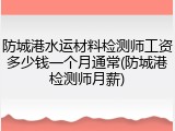 防城港水运材料检测师工资多少钱一个月通常(防城港检测师月薪)