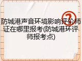 防城港声音环境影响评价师证在哪里报考(防城港环评师报考点)