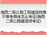 海西二级公路工程建造师难不难考具体怎么考证(海西二级公路建造师考证)