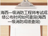 海西一级消防工程师考试成绩公布时间如何查询(海西一级消防成绩查询)