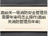 嘉峪关一级消防安全管理员需要年审吗怎么操作(嘉峪关消防管理员年审)