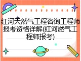红河天然气工程咨询工程师报考资格详解(红河燃气工程师报考)