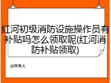 红河初级消防设施操作员有补贴吗怎么领取呢(红河消防补贴领取)