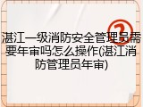 湛江一级消防安全管理员需要年审吗怎么操作(湛江消防管理员年审)