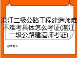 湛江二级公路工程建造师难不难考具体怎么考证(湛江二级公路建造师考证)