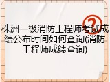 株洲一级消防工程师考试成绩公布时间如何查询(消防工程师成绩查询)