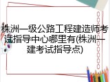 株洲一级公路工程建造师考试指导中心哪里有(株洲一建考试指导点)