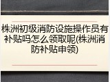 株洲初级消防设施操作员有补贴吗怎么领取呢(株洲消防补贴申领)
